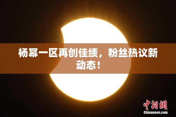 杨幂一区再创佳绩，粉丝热议新动态！