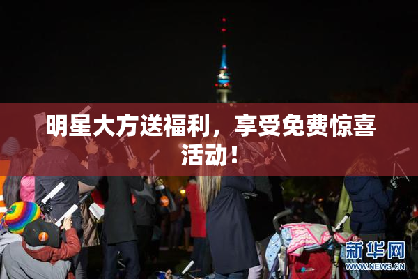 明星大方送福利，享受免费惊喜活动！