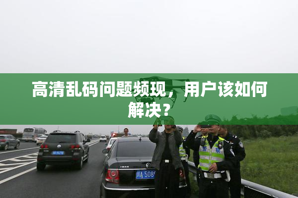 高清乱码问题频现，用户该如何解决？