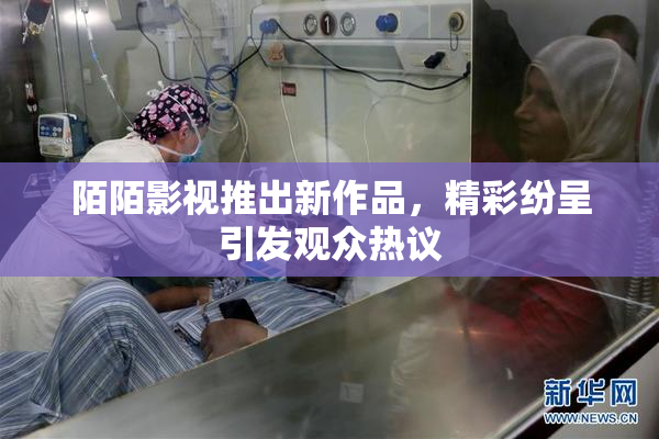 陌陌影视推出新作品，精彩纷呈引发观众热议