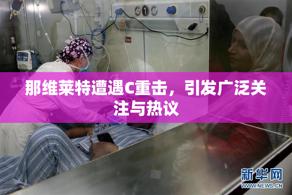 那维莱特遭遇C重击，引发广泛关注与热议