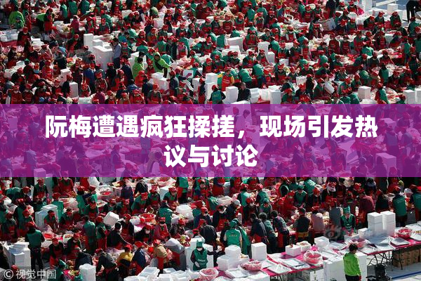 阮梅遭遇疯狂揉搓，现场引发热议与讨论