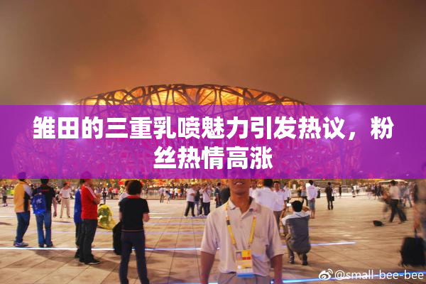 雏田的三重乳喷魅力引发热议，粉丝热情高涨