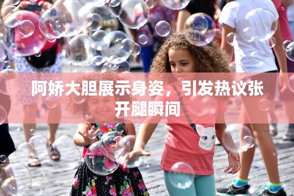 阿娇大胆展示身姿，引发热议张开腿瞬间