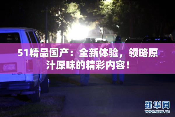 51精品国产：全新体验，领略原汁原味的精彩内容！