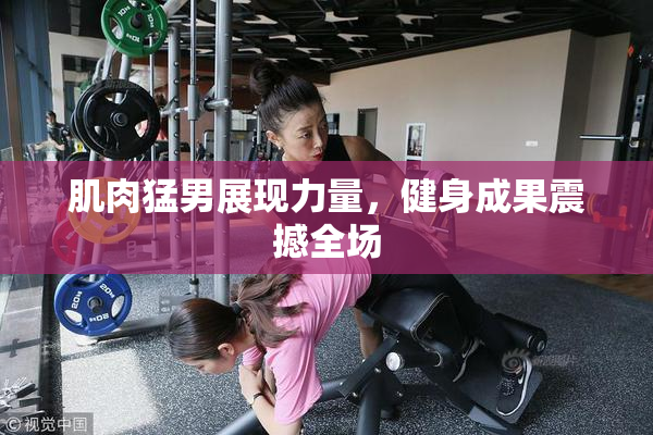肌肉猛男展现力量，健身成果震撼全场