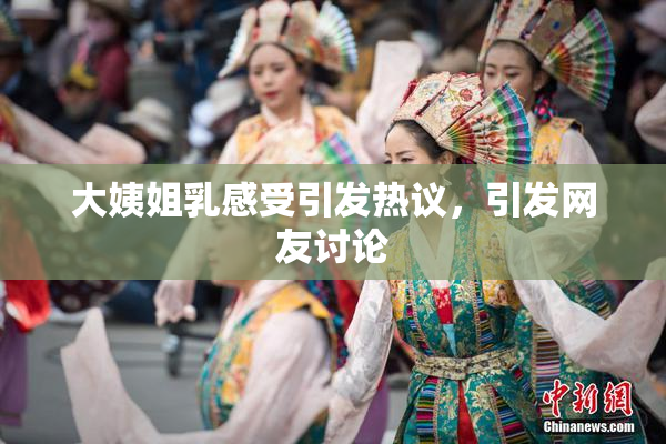 大姨姐乳感受引发热议，引发网友讨论