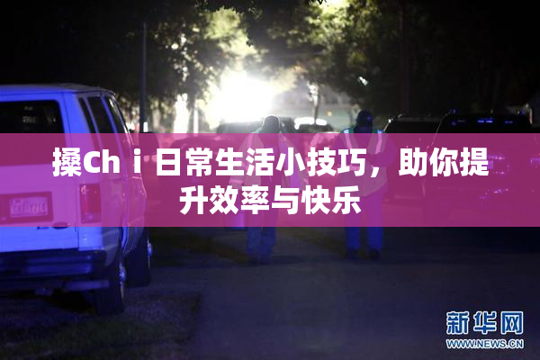 搡Chⅰ日常生活小技巧，助你提升效率与快乐