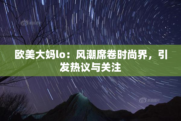 欧美大妈lo：风潮席卷时尚界，引发热议与关注