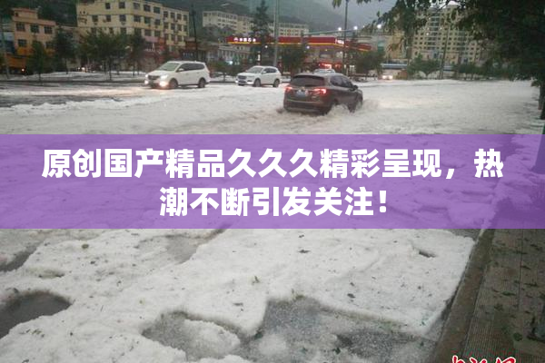 原创国产精品久久久精彩呈现，热潮不断引发关注！