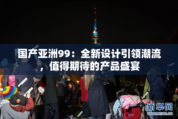 国产亚洲99：全新设计引领潮流，值得期待的产品盛宴