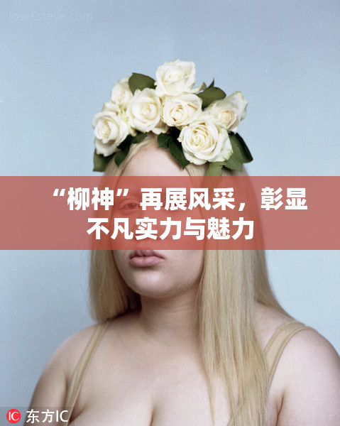“柳神”再展风采，彰显不凡实力与魅力