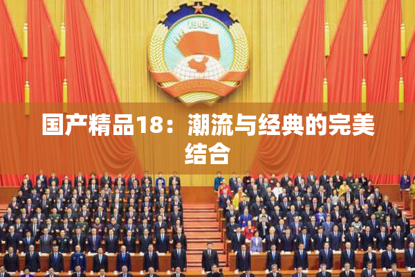 国产精品18：潮流与经典的完美结合