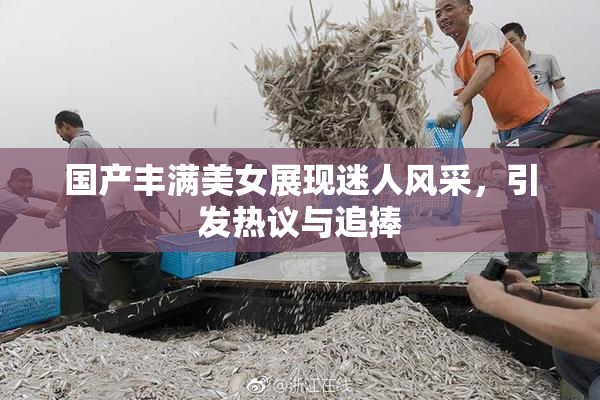 国产丰满美女展现迷人风采，引发热议与追捧