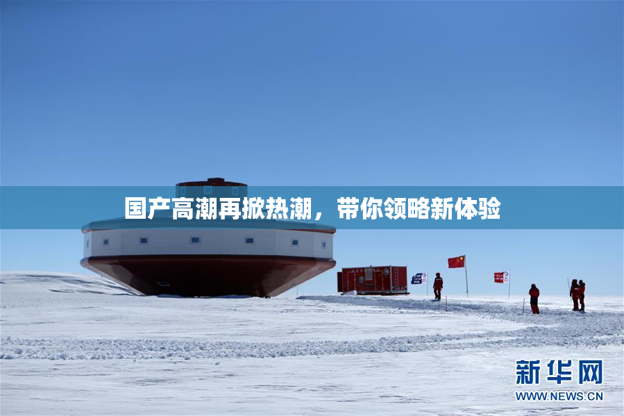 国产高潮再掀热潮，带你领略新体验