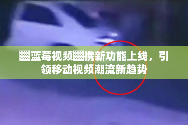 ▓蓝莓视频▓携新功能上线，引领移动视频潮流新趋势