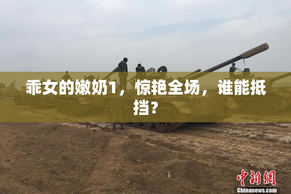 乖女的嫩奶1，惊艳全场，谁能抵挡？