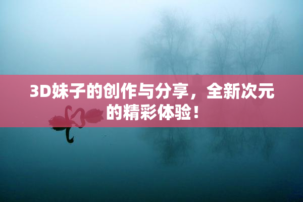 3D妹子的创作与分享，全新次元的精彩体验！