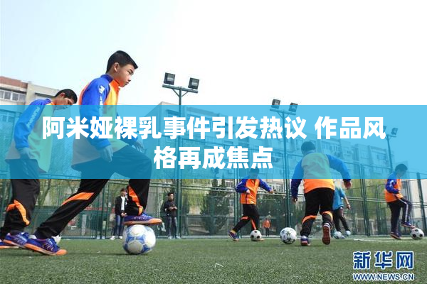 阿米娅裸乳事件引发热议 作品风格再成焦点