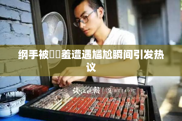 纲手被❌‌羞遭遇尴尬瞬间引发热议