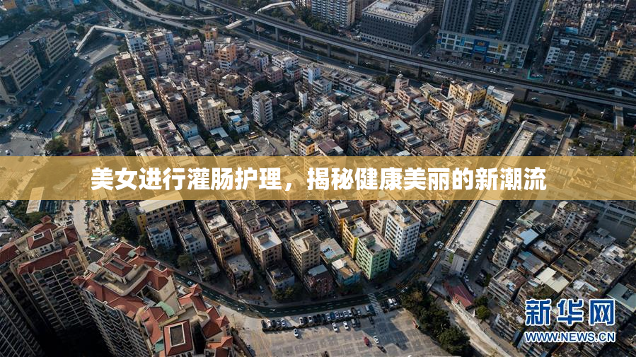 美女进行灌肠护理，揭秘健康美丽的新潮流