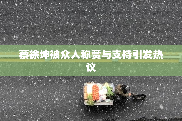 蔡徐坤被众人称赞与支持引发热议