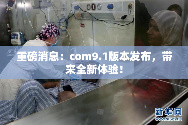 重磅消息：com9.1版本发布，带来全新体验！