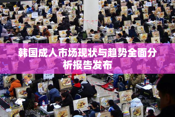 韩国成人市场现状与趋势全面分析报告发布