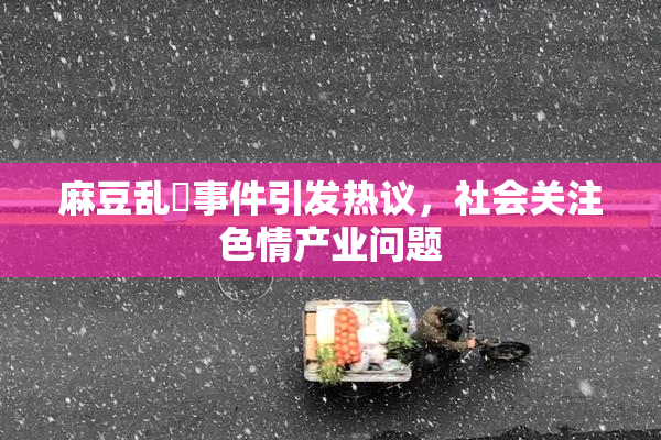 麻豆乱婬事件引发热议，社会关注色情产业问题