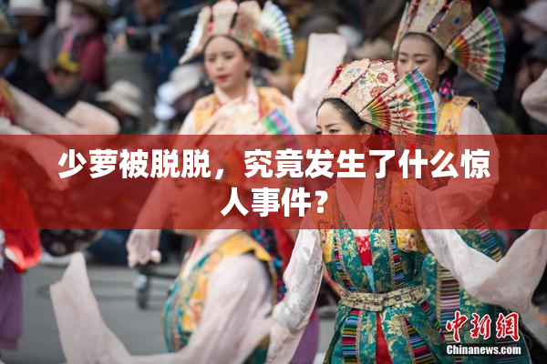 少萝被脱脱，究竟发生了什么惊人事件？