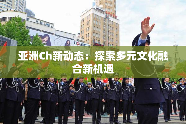 亚洲Ch新动态：探索多元文化融合新机遇