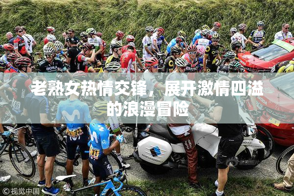 老熟女热情交锋，展开激情四溢的浪漫冒险