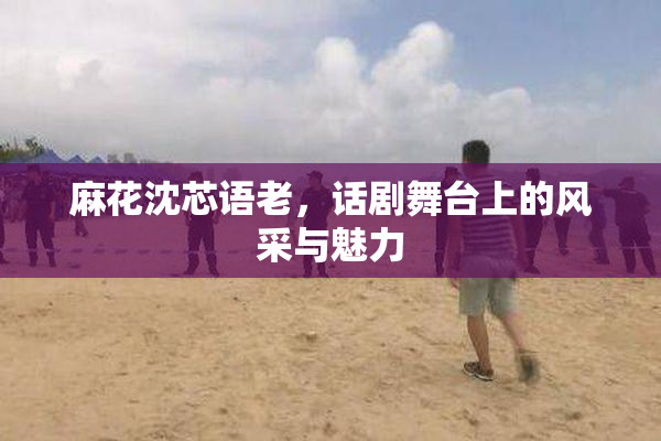 麻花沈芯语老，话剧舞台上的风采与魅力