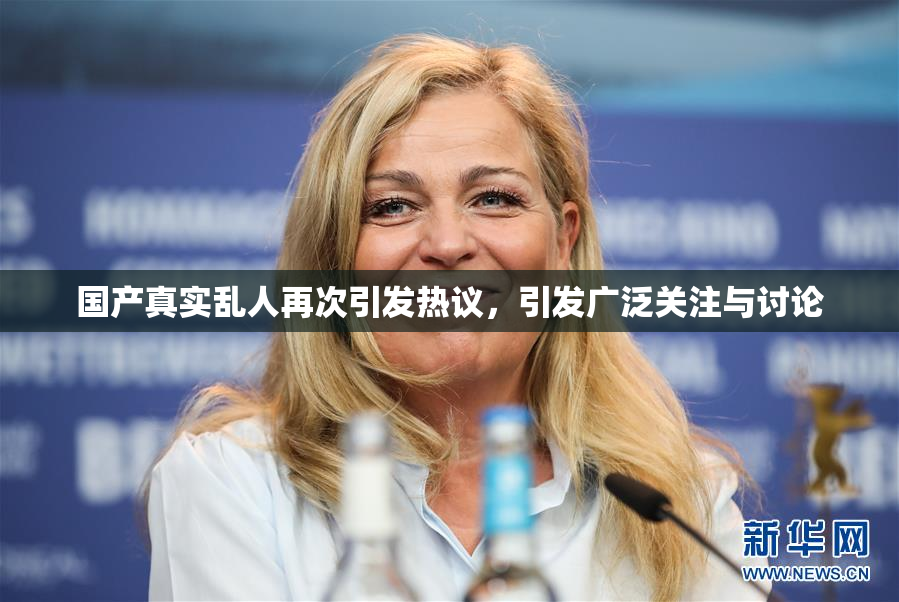 国产真实乱人再次引发热议，引发广泛关注与讨论