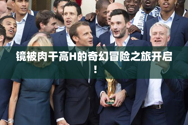 镜被肉干高H的奇幻冒险之旅开启！