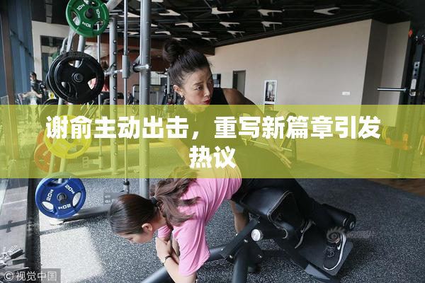 谢俞主动出击，重写新篇章引发热议