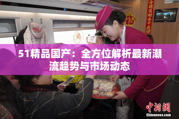 51精品国产：全方位解析最新潮流趋势与市场动态