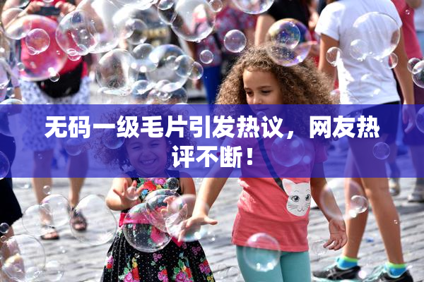 无码一级毛片引发热议，网友热评不断！