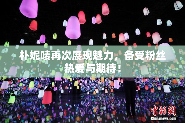 朴妮唛再次展现魅力，备受粉丝热爱与期待！