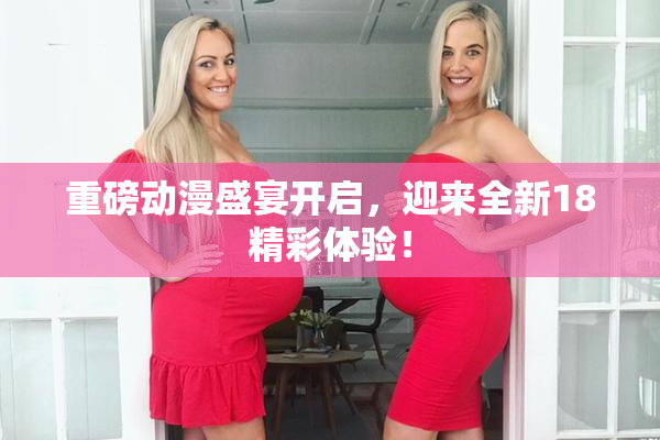 重磅动漫盛宴开启，迎来全新18精彩体验！