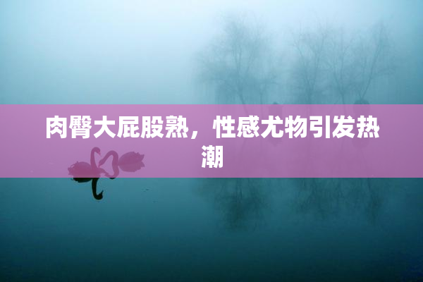 肉臀大屁股熟，性感尤物引发热潮