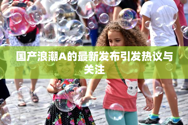 国产浪潮A的最新发布引发热议与关注