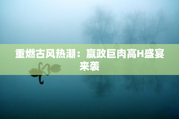重燃古风热潮：嬴政巨肉高H盛宴来袭