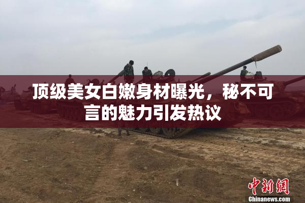 顶级美女白嫩身材曝光，秘不可言的魅力引发热议