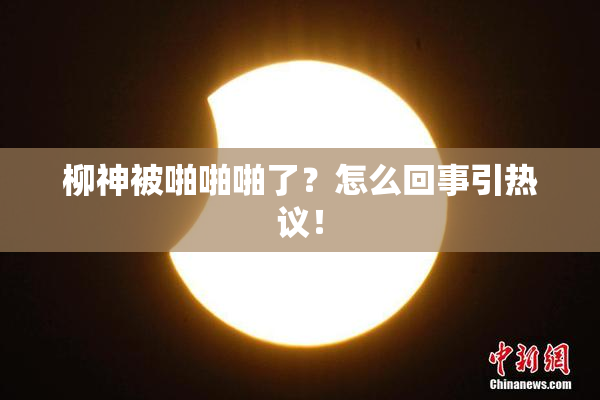 柳神被啪啪啪了？怎么回事引热议！