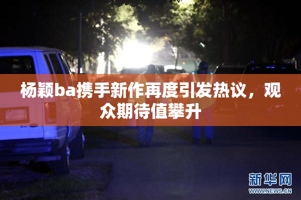 杨颖ba携手新作再度引发热议，观众期待值攀升
