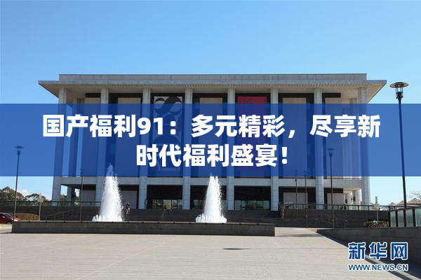 国产福利91：多元精彩，尽享新时代福利盛宴！