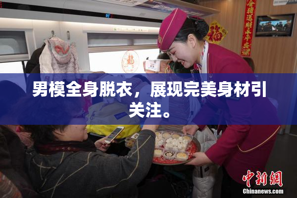 男模全身脱衣，展现完美身材引关注。