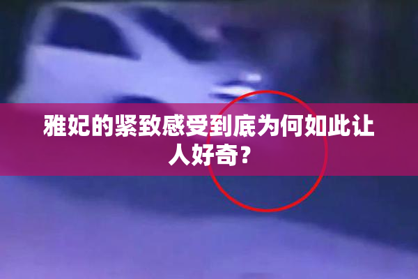 雅妃的紧致感受到底为何如此让人好奇？