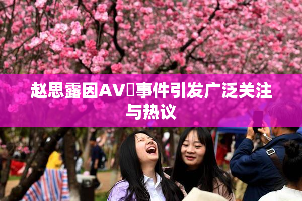 赵思露因AV婬事件引发广泛关注与热议